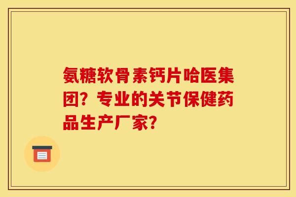 氨糖软骨素钙片哈医集团？专业的关节保健药品生产厂家？