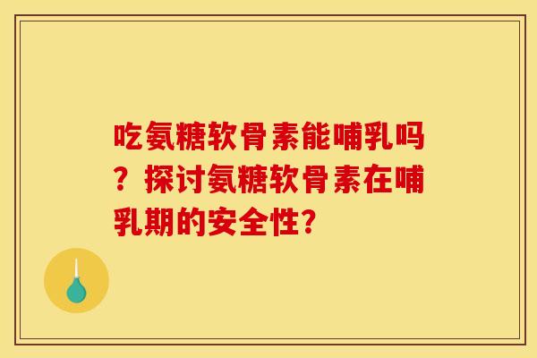 吃氨糖软骨素能哺乳吗？探讨氨糖软骨素在哺乳期的安全性？
