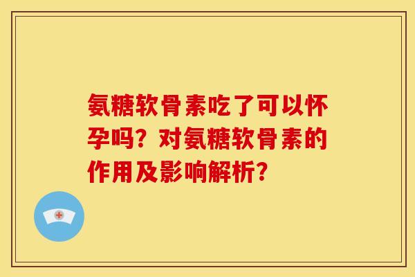 氨糖软骨素吃了可以怀孕吗？对氨糖软骨素的作用及影响解析？