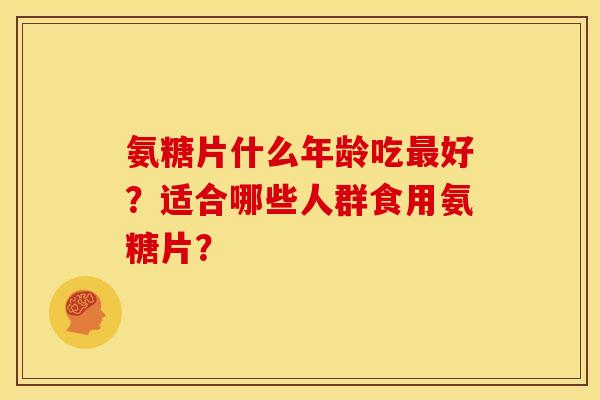 氨糖片什么年龄吃好？适合哪些人群食用氨糖片？