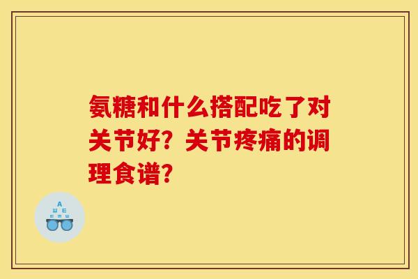 氨糖和什么搭配吃了对关节好？关节疼痛的调理食谱？