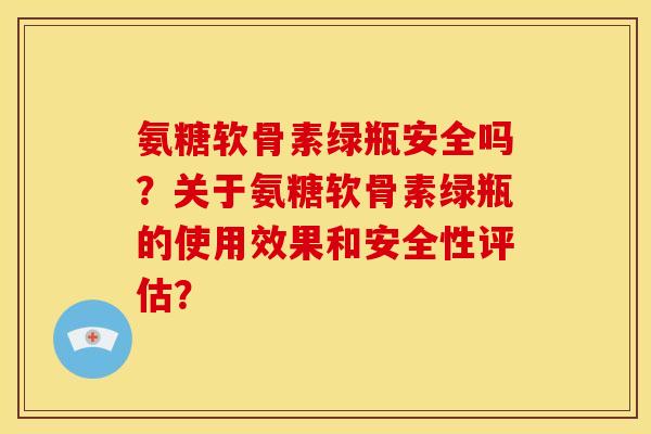 氨糖软骨素绿瓶安全吗?关于氨糖软骨素绿瓶的使用效果和安全性评估? 氨糖软骨素绿瓶安全吗?关于氨糖软骨素绿瓶的使用效果和安全性评估?