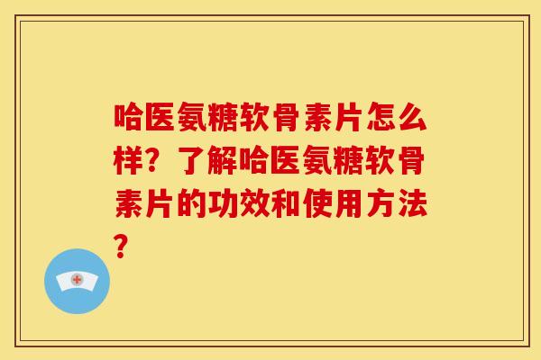 哈医氨糖软骨素片怎么样？了解哈医氨糖软骨素片的功效和使用方法？