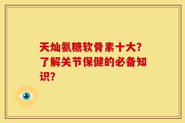 天灿氨糖软骨素十大？了解关节保健的必备知识？