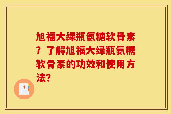 旭福大绿瓶氨糖软骨素?了解旭福大绿瓶氨糖软骨素的功效和使用方法? 旭福大绿瓶氨糖软骨素?了解旭福大绿瓶氨糖软骨素的功效和使用方法?