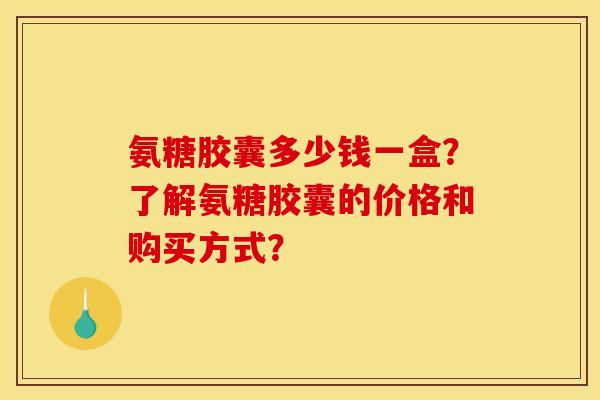 氨糖胶囊多少钱一盒？了解氨糖胶囊的价格和购买方式？