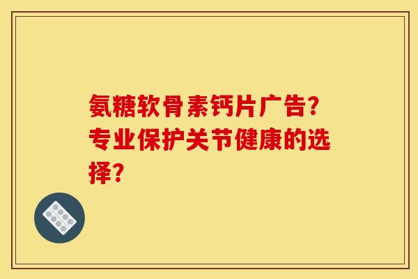 氨糖软骨素钙片广告？专业保护关节健康的选择？