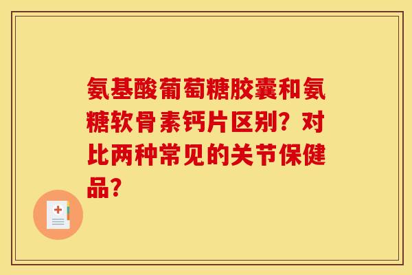 氨基酸葡萄糖胶囊和氨糖软骨素钙片区别？对比两种常见的关节保健品？