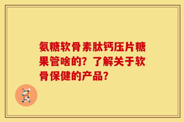 氨糖软骨素肽钙压片糖果管啥的？了解关于软骨保健的产品？