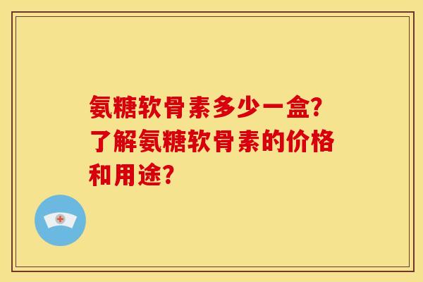 氨糖软骨素多少一盒？了解氨糖软骨素的价格和用途？