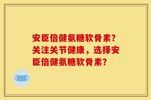 安臣倍健氨糖软骨素？关注关节健康，选择安臣倍健氨糖软骨素？