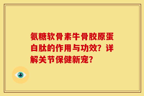 氨糖软骨素牛骨胶原蛋白肽的作用与功效？详解关节保健新宠？