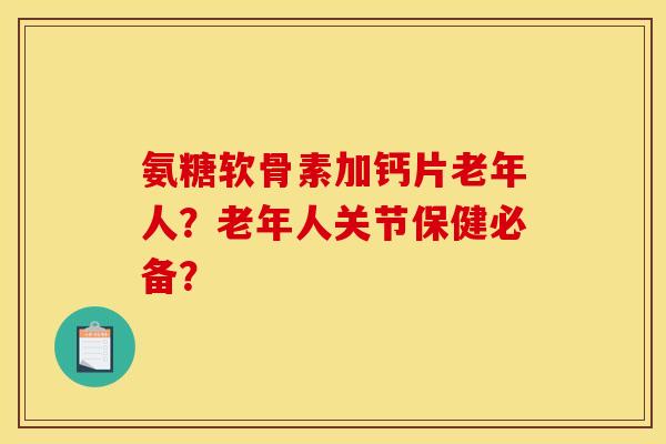 氨糖软骨素加钙片老年人？老年人关节保健必备？