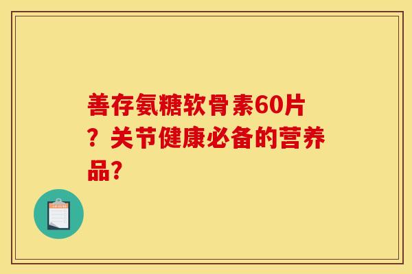 善存氨糖软骨素60片？关节健康必备的营养品？