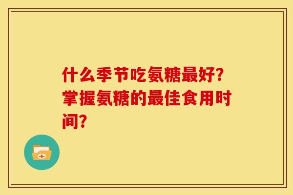 什么季节吃氨糖好？掌握氨糖的佳食用时间？