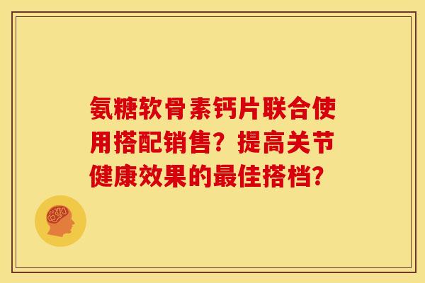 氨糖软骨素钙片联合使用搭配销售？提高关节健康效果的佳搭档？