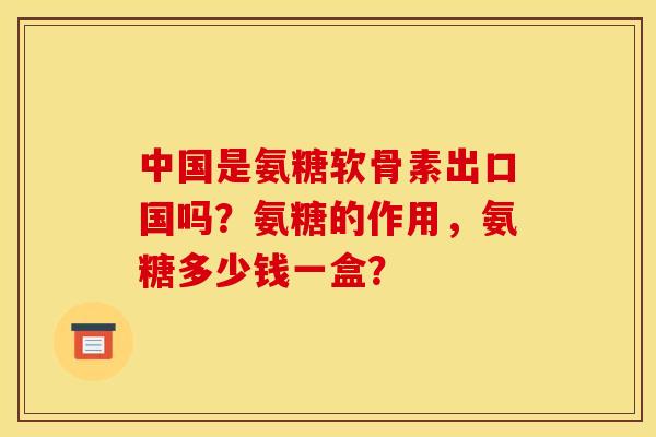 中国是氨糖软骨素出口国吗？氨糖的作用，氨糖多少钱一盒？