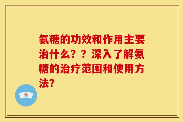 氨糖的功效和作用主要治什么？？深入了解氨糖的治疗范围和使用方法？