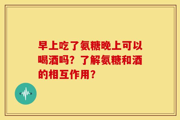 早上吃了氨糖晚上可以喝酒吗?了解氨糖和酒的相互作用? 早上吃了氨糖晚上可以喝酒吗?了解氨糖和酒的相互作用?