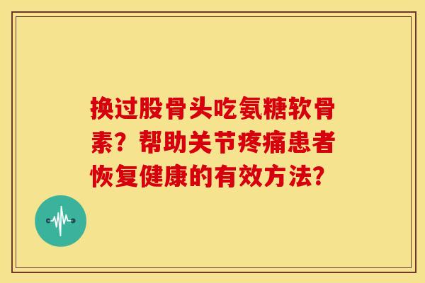 换过股骨头吃氨糖软骨素？帮助关节疼痛患者恢复健康的有效方法？