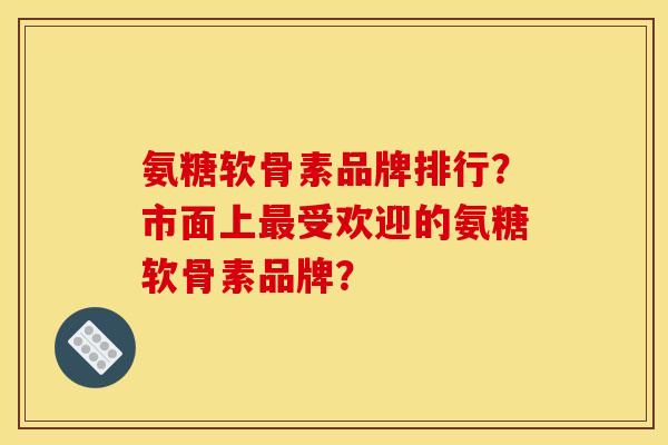 氨糖软骨素品牌排行？市面上最受欢迎的氨糖软骨素品牌？