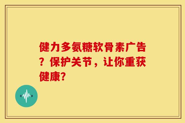 健力多氨糖软骨素广告？保护关节，让你重获健康？