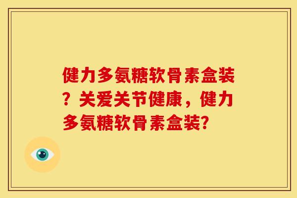 健力多氨糖软骨素盒装？关爱关节健康，健力多氨糖软骨素盒装？