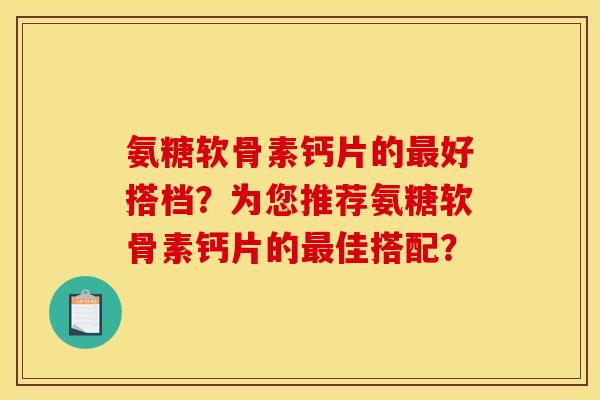 氨糖软骨素钙片的最好搭档？为您推荐氨糖软骨素钙片的最佳搭配？
