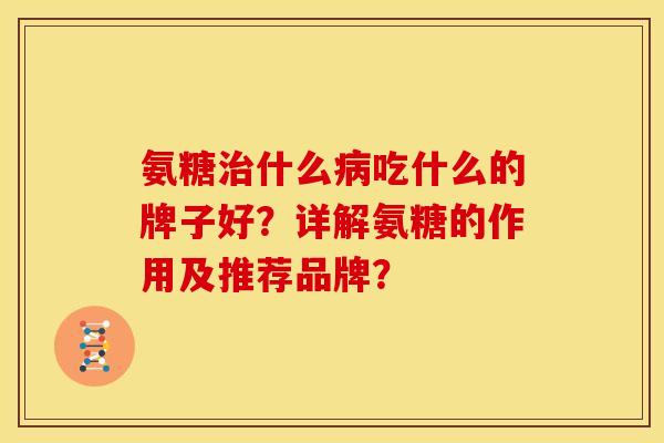 氨糖治什么病吃什么的牌子好？详解氨糖的作用及推荐品牌？