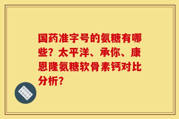 国药准字号的氨糖有哪些？太平洋、承你、康恩隆氨糖软骨素钙对比分析？