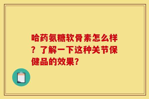 哈药氨糖软骨素怎么样？了解一下这种关节保健品的效果？