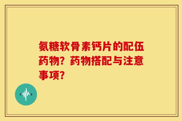 氨糖软骨素钙片的配伍药物？药物搭配与注意事项？