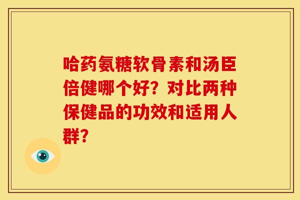哈药氨糖软骨素和汤臣倍健哪个好？对比两种保健品的功效和适用人群？
