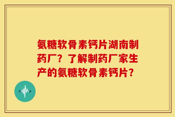 氨糖软骨素钙片湖南制药厂？了解制药厂家生产的氨糖软骨素钙片？