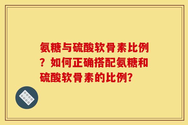 氨糖与硫酸软骨素比例？如何正确搭配氨糖和硫酸软骨素的比例？