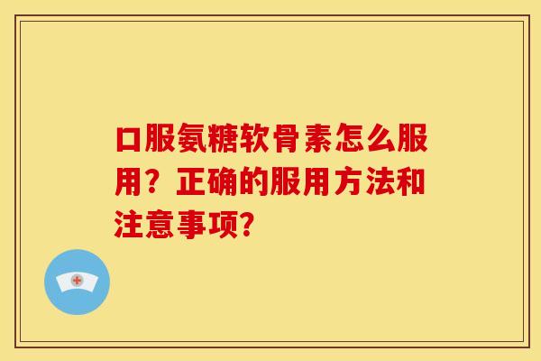口服氨糖软骨素怎么服用？正确的服用方法和注意事项？