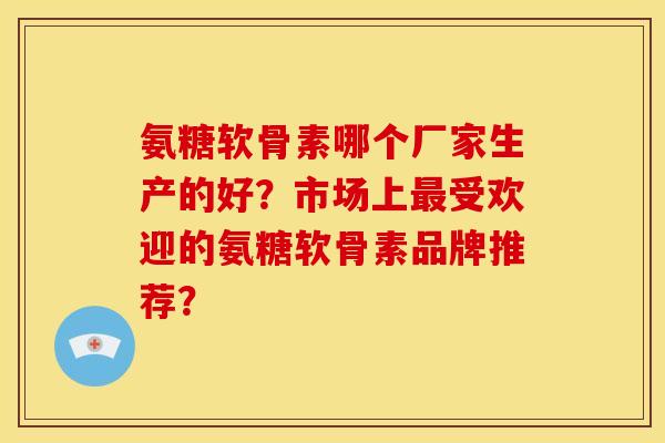 氨糖软骨素哪个厂家生产的好?市场上受欢迎的氨糖软骨素品牌推荐? 氨糖软骨素哪个厂家生产的好?市场上受欢迎的氨糖软骨素品牌推荐?