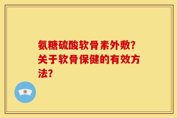 氨糖硫酸软骨素外敷?关于软骨保健的有效方法? 氨糖硫酸软骨素外敷?关于软骨保健的有效方法?