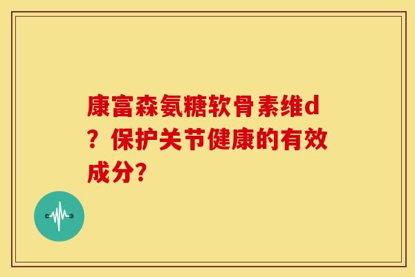 康富森氨糖软骨素维d？保护关节健康的有效成分？