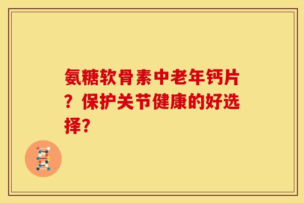 氨糖软骨素中老年钙片？保护关节健康的好选择？