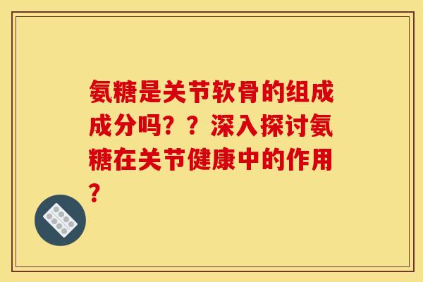 氨糖是关节软骨的组成成分吗？？深入探讨氨糖在关节健康中的作用？