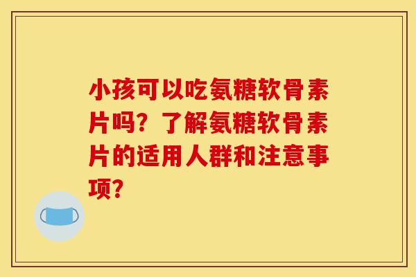 小孩可以吃氨糖软骨素片吗？了解氨糖软骨素片的适用人群和注意事项？