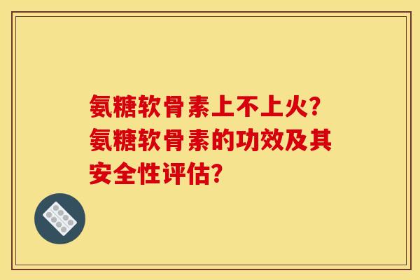 氨糖软骨素上不上火?氨糖软骨素的功效及其安全性评估? 氨糖软骨素上不上火?氨糖软骨素的功效及其安全性评估?