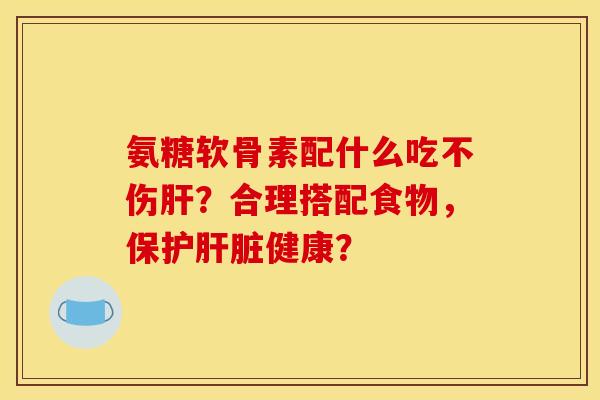 氨糖软骨素配什么吃不伤肝？合理搭配食物，保护肝脏健康？