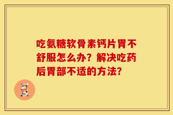 吃氨糖软骨素钙片胃不舒服怎么办？解决吃药后胃部不适的方法？
