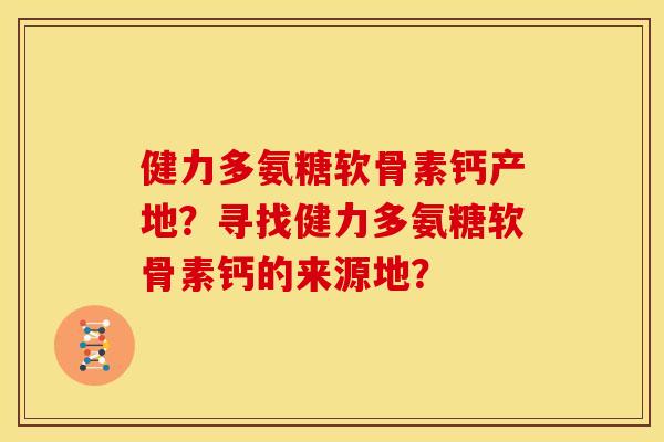 健力多氨糖软骨素钙产地？寻找健力多氨糖软骨素钙的来源地？