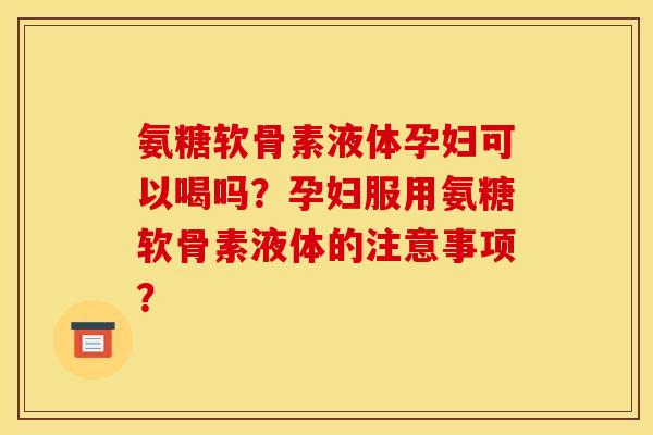 氨糖软骨素液体孕妇可以喝吗？孕妇服用氨糖软骨素液体的注意事项？