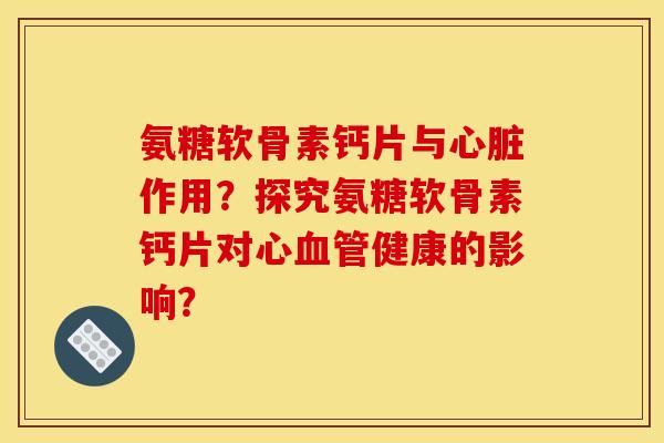 氨糖软骨素钙片与作用?探究氨糖软骨素钙片对心健康的影响? 氨糖软骨素钙片与作用?探究氨糖软骨素钙片对心健康的影响?