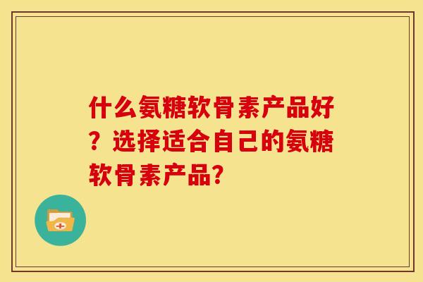什么氨糖软骨素产品好？选择适合自己的氨糖软骨素产品？