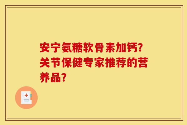 安宁氨糖软骨素加钙？关节保健专家推荐的营养品？
